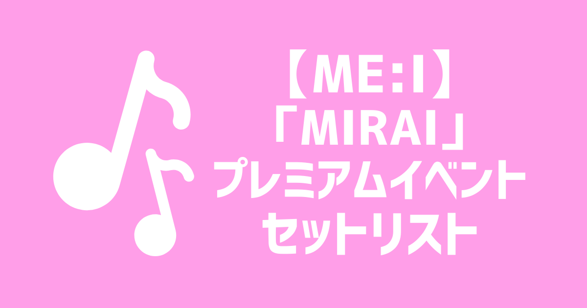 セトリ】ME:I『MIRAI』PREMIUM EVENT セットリスト | ME:Iオタク部屋